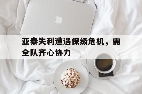 亚泰失利遭遇保级危机，需全队齐心协力的简单介绍